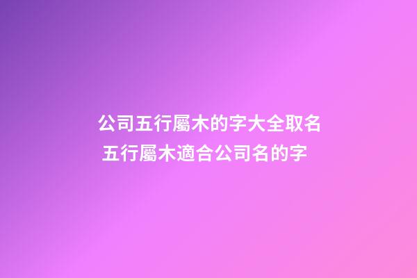公司五行屬木的字大全取名 五行屬木適合公司名的字-第1張-公司起名-玄機派